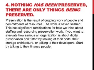 4. NOTHING HAS BEEN PRESERVED,
THERE ARE ONLY THINGS BEING
PRESERVED.
Preservation is the result of ongoing work of people and
commitments of resources. The work is never finished.
This has significant ramifications for how we think about
staffing and resourcing preservation work. If you want to
evaluate how serious an organization is about digital
preservation don’t start by looking at their code, their
storage architecture, or talking to their developers. Start
by talking to their finance people.
 