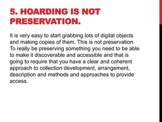 5. HOARDING IS NOT
PRESERVATION.
It is very easy to start grabbing lots of digital objects
and making copies of them. This is not preservation.
To really be preserving something you need to be able
to make it discoverable and accessible and that is
going to require that you have a clear and coherent
approach to collection development, arrangement,
description and methods and approaches to provide
access.
 