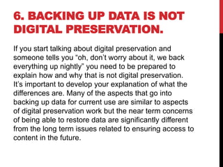 6. BACKING UP DATA IS NOT
DIGITAL PRESERVATION.
If you start talking about digital preservation and
someone tells you “oh, don’t worry about it, we back
everything up nightly” you need to be prepared to
explain how and why that is not digital preservation.
It’s important to develop your explanation of what the
differences are. Many of the aspects that go into
backing up data for current use are similar to aspects
of digital preservation work but the near term concerns
of being able to restore data are significantly different
from the long term issues related to ensuring access to
content in the future.
 