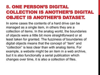8. ONE PERSON’S DIGITAL
COLLECTION IS ANOTHER’S DIGITAL
OBJECT IS ANOTHER’S DATASET.
In some cases the contents of a hard drive can be
managed as a single item, in others they are a
collection of items. In the analog world, the boundaries
of objects were a little bit more straightforward or at
least taken for granted. The fuzziness of boundaries of
digital objects means that the concept of “item” and
“collection” is less clear than with analog items. For
example, a website might be an item in a web archive,
but it is also functionally a serial publication which
changes over time, it is also a collection of files.
 