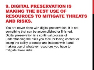 9. DIGITAL PRESERVATION IS
MAKING THE BEST USE OF
RESOURCES TO MITIGATE THREATS
AND RISKS.
You are never done with digital preservation. It is not
something that can be accomplished or finished.
Digital preservation is a continual process of
understanding the risks you face for losing content or
losing the ability to render and interact with it and
making use of whatever resources you have to
mitigate those risks.
 