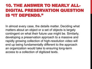 10. THE ANSWER TO NEARLY ALL-
DIGITAL PRESERVATION QUESTION
IS “IT DEPENDS.”
In almost every case, the details matter. Deciding what
matters about an object or a set of objects is largely
contingent on what their future use might be. Similarly,
developing a preservation approach to a massive and
rapidly growing collection of high-resolution video will
end up being fundamentally different to the approach
an organization would take to ensuring long-term
access to a collection of digitized texts.
 