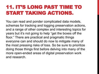 11. IT’S LONG PAST TIME TO
START TAKING ACTIONS.
You can read and ponder complicated data models,
schemas for tracking and logging preservation actions,
and a range of other complex and interesting topics for
years but it’s not going to help “get the boxes off the
floor.” There are practical and pragmatic things
everyone can and should do now to mitigate many of
the most pressing risks of loss. So be sure to prioritize
doing those things first before delving into many of the
more open-ended areas of digital preservation work
and research.
 