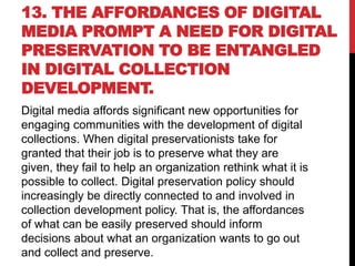 13. THE AFFORDANCES OF DIGITAL
MEDIA PROMPT A NEED FOR DIGITAL
PRESERVATION TO BE ENTANGLED
IN DIGITAL COLLECTION
DEVELOPMENT.
Digital media affords significant new opportunities for
engaging communities with the development of digital
collections. When digital preservationists take for
granted that their job is to preserve what they are
given, they fail to help an organization rethink what it is
possible to collect. Digital preservation policy should
increasingly be directly connected to and involved in
collection development policy. That is, the affordances
of what can be easily preserved should inform
decisions about what an organization wants to go out
and collect and preserve.
 