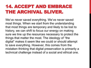 14. ACCEPT AND EMBRACE
THE ARCHIVAL SLIVER.
We’ve never saved everything. We’ve never saved
most things. When we start from the understanding
that most things are temporary and likely to be lost to
history, we can shift to focus our energy on making
sure we line up the resources necessary to protect the
things that matter the most. The ideology of “the
digital” makes it seem like we could or should attempt
to save everything. However, this comes from the
mistaken thinking that digital preservation is primarily a
technical challenge instead of a social and ethical one.
 