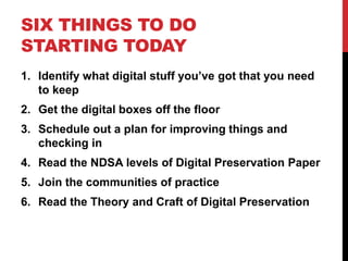 SIX THINGS TO DO
STARTING TODAY
1. Identify what digital stuff you’ve got that you need
to keep
2. Get the digital boxes off the floor
3. Schedule out a plan for improving things and
checking in
4. Read the NDSA levels of Digital Preservation Paper
5. Join the communities of practice
6. Read the Theory and Craft of Digital Preservation
 
