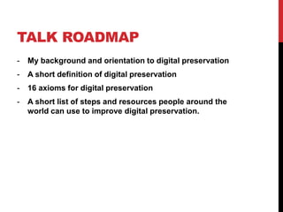 TALK ROADMAP
- My background and orientation to digital preservation
- A short definition of digital preservation
- 16 axioms for digital preservation
- A short list of steps and resources people around the
world can use to improve digital preservation.
 