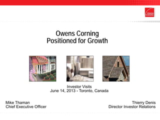 Owens Corning
Positioned for Growth
Investor Visits
June 14, 2013 - Toronto, Canada
Mike Thaman Thierry Denis
Chief Executive Officer Director Investor Relations
 