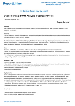 Find Industry reports, Company profiles
ReportLinker                                                                      and Market Statistics



                                          >> Get this Report Now by email!

Owens Corning: SWOT Analysis & Company Profile
Published on September 2010

                                                                                                            Report Summary

Synopsis
WMI's Owens Corning contains a company overview, key facts, locations and subsidiaries, news and events as well as a SWOT
analysis of the company.


Summary
This SWOT Analysis company profile is a crucial resource for industry executives and anyone looking to quickly understand the key
information concerning Owens Corning's business.


WMI's 'Owens Corning SWOT Analysis & Company Profile' reports utilize a wide range of primary and secondary sources, which are
analyzed and presented in a consistent and easily accessible format. WMI strictly follows a standardized research methodology to
ensure high levels of data quality and these characteristics guarantee a unique report.


Scope
' Examines and identifies key information and issues about (Owens Corning) for business intelligence requirements
' Studies and presents Owens Corning's strengths, weaknesses, opportunities (growth potential) and threats (competition). Strategic
and operational business information is objectively reported.
' The profile contains business operations, the company history, major products and services, prospects, key competitors, structure
and key employees, locations and subsidiaries.


Reasons To Buy
' Quickly enhance your understanding of the company.
' Obtain details and analysis of the market and competitors as well as internal and external factors which could impact the industry.
' Increase business/sales activities by understanding your competitors' businesses better.
' Recognize potential partnerships and suppliers.
' Obtain yearly profitability figures


Key Highlights
Owens Corning is a manufacturer of residential and commercial building materials, engineered materials for composite systems and
glass fiber reinforcements. The company operates in various segments including Insulating Systems, Roofing and Asphalt, Other
Building Materials and Services, and Composite Solutions. Owens Corning offers its products through installers, home centers,
lumberyards, retailers and distributors. It also has exclusive franchise network for its masonry products distribution. The company has
several operating brands including Owens Corning, PINK FIBERGLAS, Cultured Stone, ProStone, Modulo Stone, ParMur and
Langeo Stone. The company operates along with its subsidiaries in several geographic markets spread across the US, Europe,
Canada and other nations. Owens Corning is headquartered in Toledo, US.


News Headlines


Corning to expand Gorilla glass manufacturing plant in Kentucky
Owens Corning Introduces New EnergyComplete Insulation




Owens Corning: SWOT Analysis & Company Profile                                                                                 Page 1/4
 