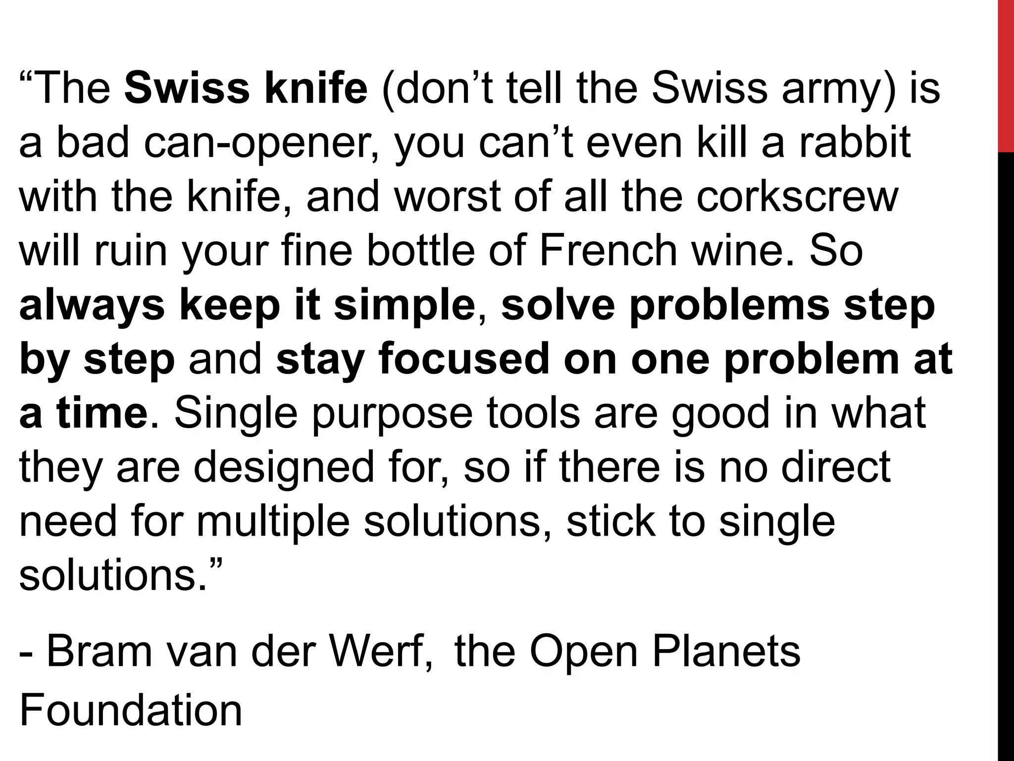 “The Swiss knife (don’t tell the Swiss army) is
a bad can-opener, you can’t even kill a rabbit
with the knife, and worst of all the corkscrew
will ruin your fine bottle of French wine. So
always keep it simple, solve problems step
by step and stay focused on one problem at
a time. Single purpose tools are good in what
they are designed for, so if there is no direct
need for multiple solutions, stick to single
solutions.”
- Bram van der Werf, the Open Planets
Foundation
 