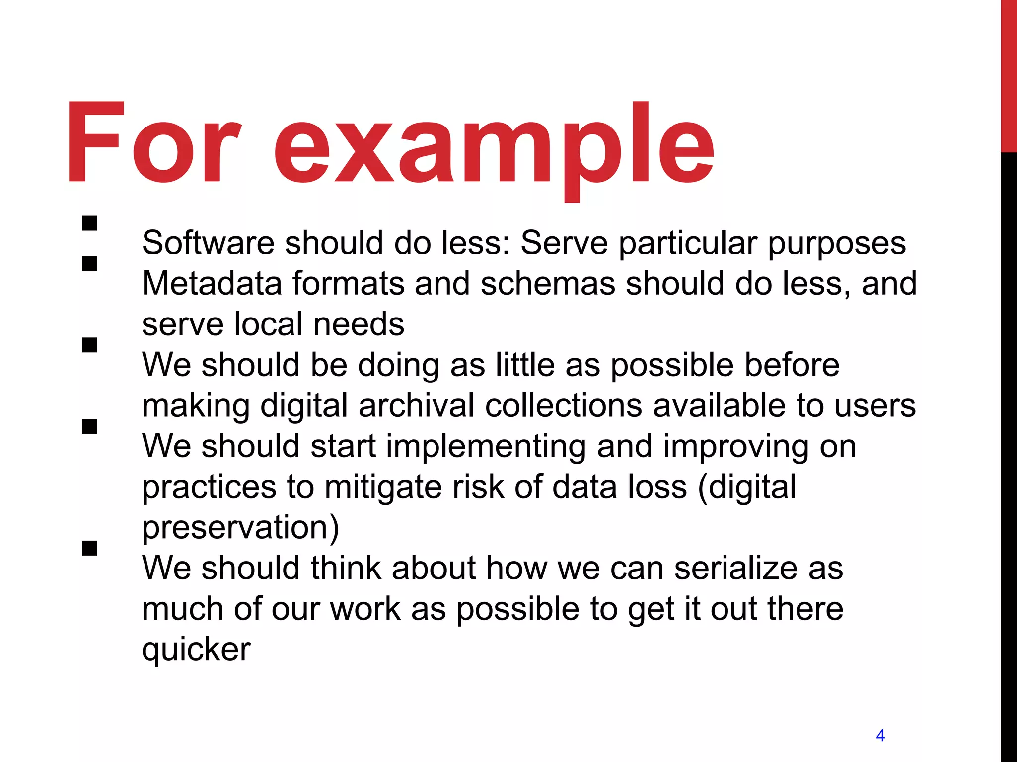 For example
   Software should do less: Serve particular purposes
   Metadata formats and schemas should do less, and
    serve local needs
   We should be doing as little as possible before
    making digital archival collections available to users
   We should start implementing and improving on
    practices to mitigate risk of data loss (digital
    preservation)
   We should think about how we can serialize as
    much of our work as possible to get it out there
    quicker

                                                       4
 