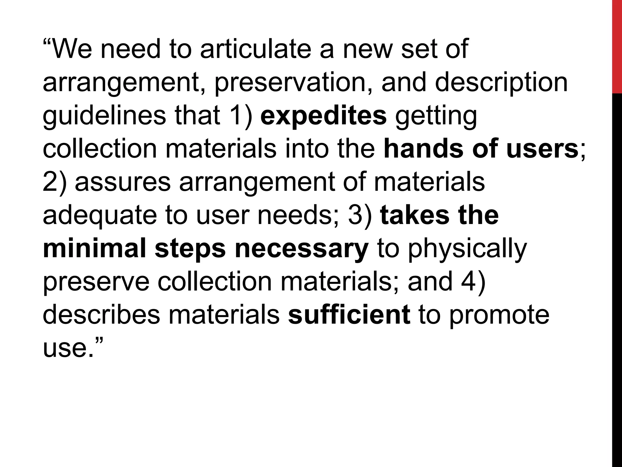 “We need to articulate a new set of
arrangement, preservation, and description
guidelines that 1) expedites getting
collection materials into the hands of users;
2) assures arrangement of materials
adequate to user needs; 3) takes the
minimal steps necessary to physically
preserve collection materials; and 4)
describes materials sufficient to promote
use.”
 