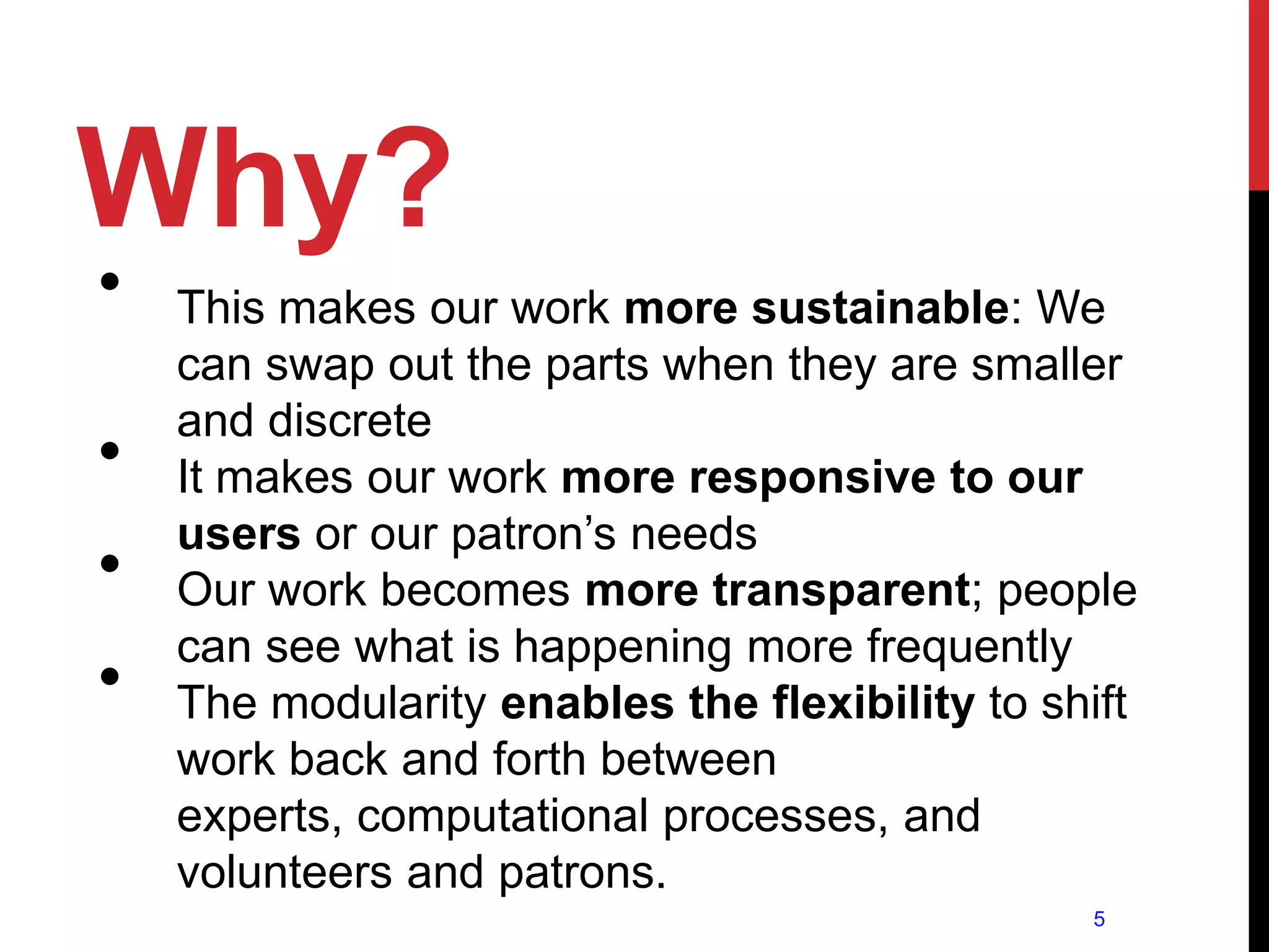 Why?
•   This makes our work more sustainable: We
    can swap out the parts when they are smaller
    and discrete
•   It makes our work more responsive to our
    users or our patron’s needs
•   Our work becomes more transparent; people
    can see what is happening more frequently
•   The modularity enables the flexibility to shift
    work back and forth between
    experts, computational processes, and
    volunteers and patrons.
                                                5
 