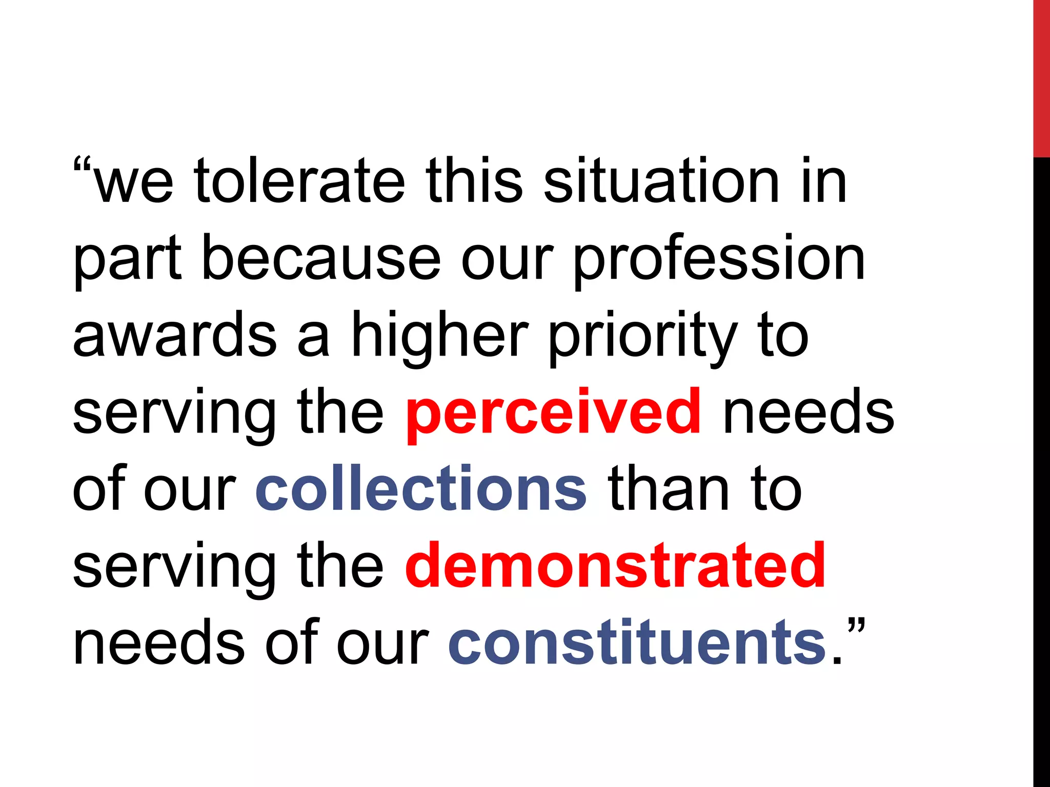 “we tolerate this situation in
part because our profession
awards a higher priority to
serving the perceived needs
of our collections than to
serving the demonstrated
needs of our constituents.”
 