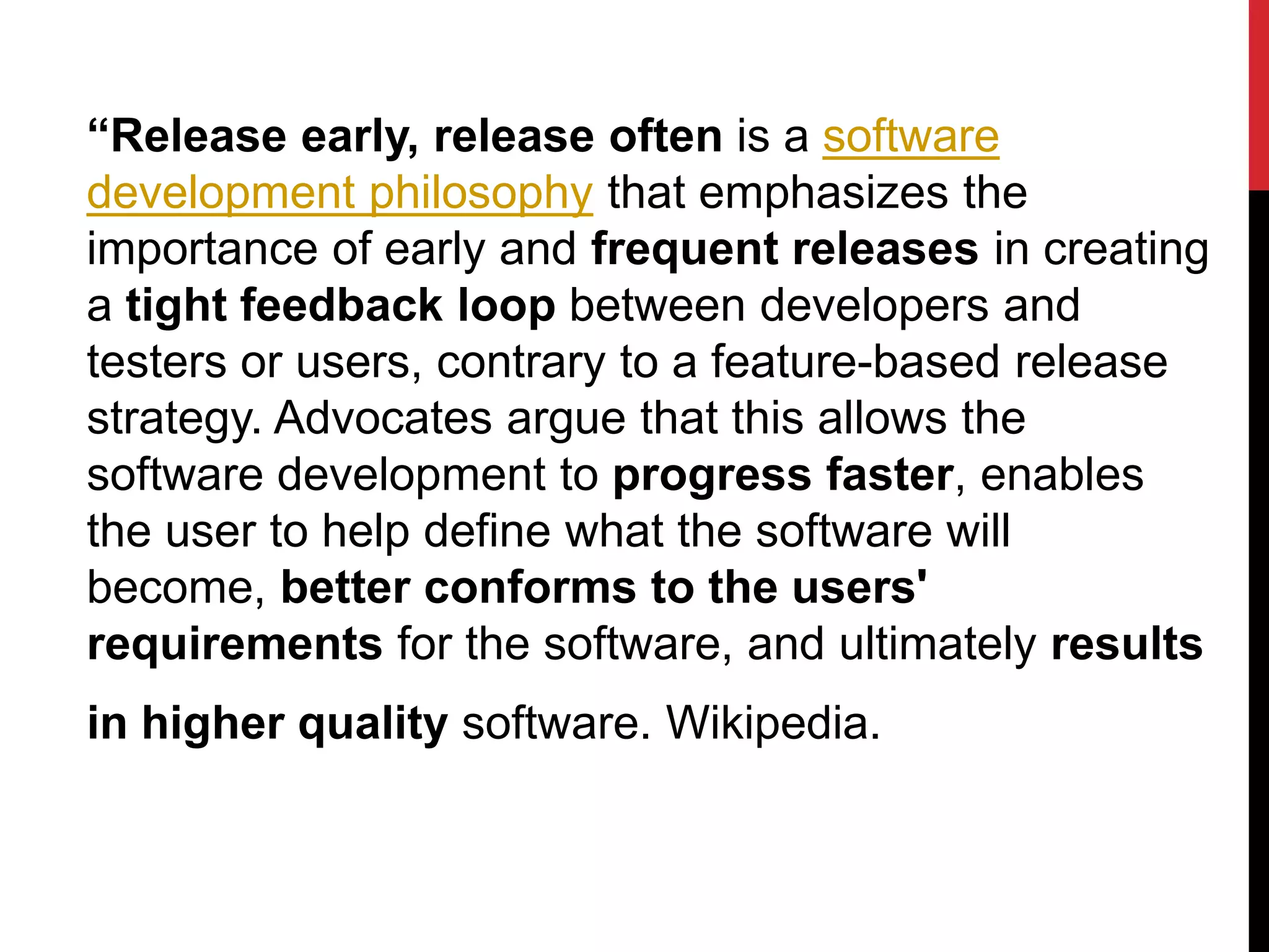 “Release early, release often is a software
development philosophy that emphasizes the
importance of early and frequent releases in creating
a tight feedback loop between developers and
testers or users, contrary to a feature-based release
strategy. Advocates argue that this allows the
software development to progress faster, enables
the user to help define what the software will
become, better conforms to the users'
requirements for the software, and ultimately results
in higher quality software. Wikipedia.
 