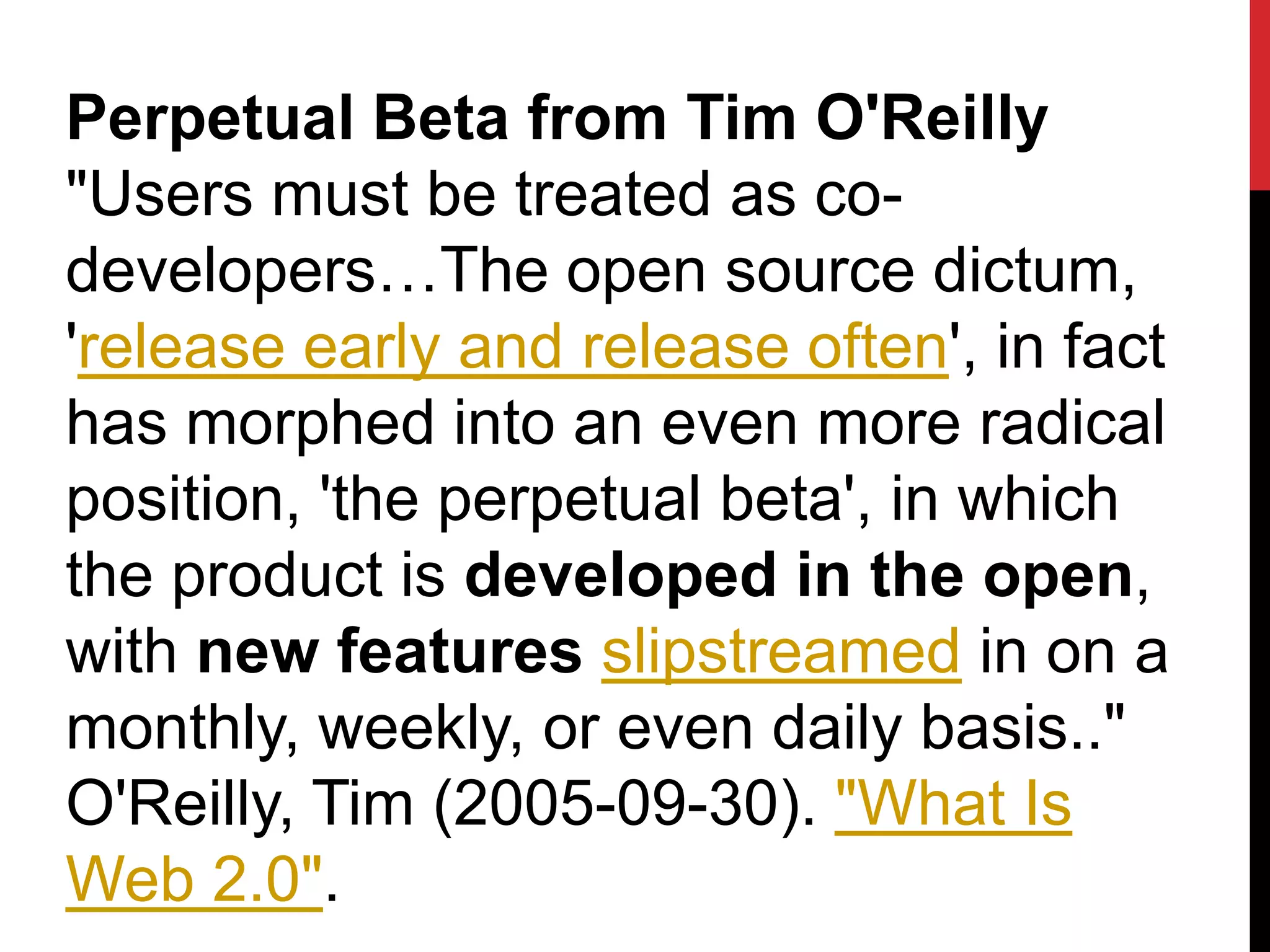 Perpetual Beta from Tim O'Reilly
"Users must be treated as co-
developers…The open source dictum,
'release early and release often', in fact
has morphed into an even more radical
position, 'the perpetual beta', in which
the product is developed in the open,
with new features slipstreamed in on a
monthly, weekly, or even daily basis.."
O'Reilly, Tim (2005-09-30). "What Is
Web 2.0".
 