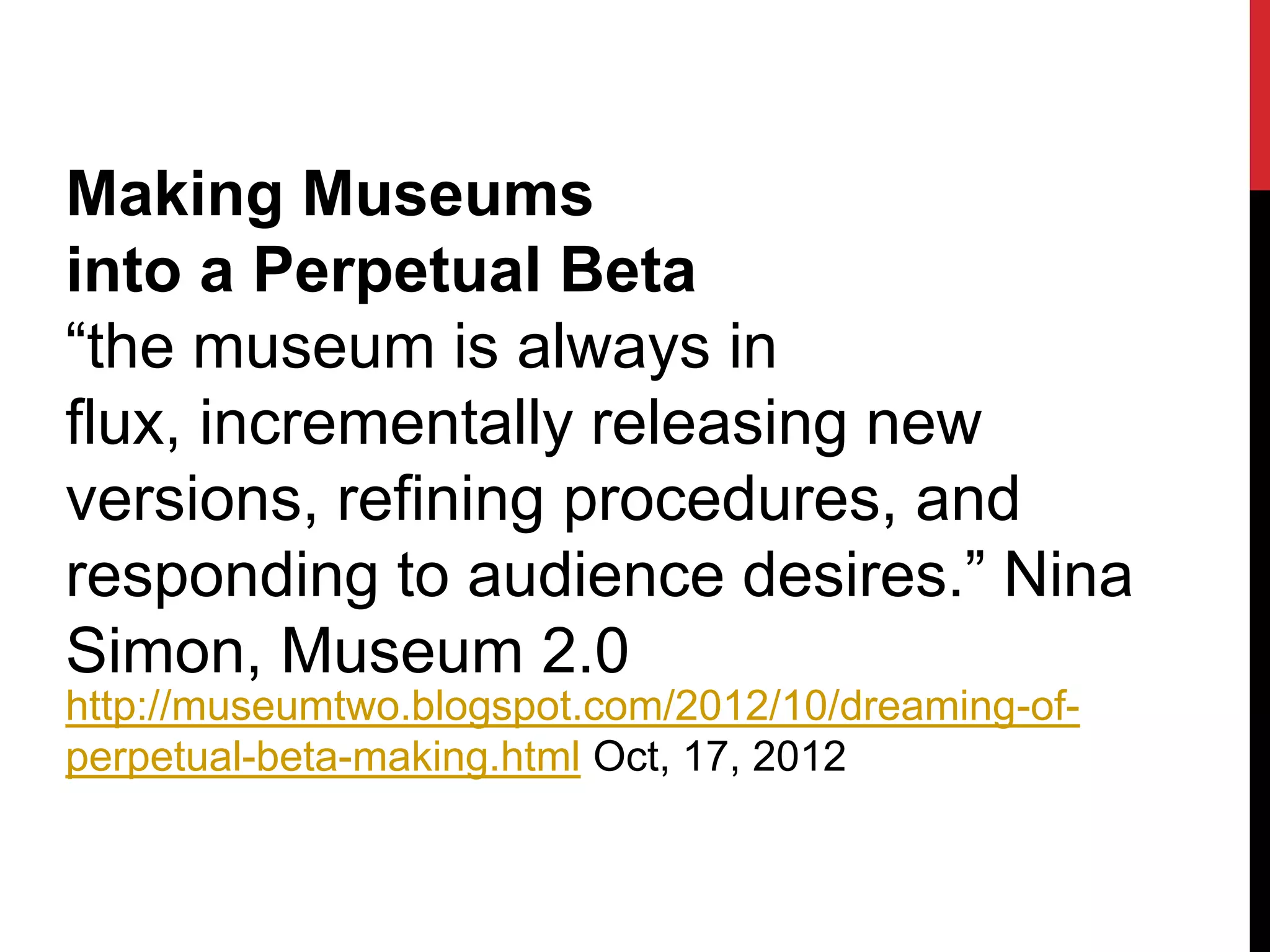 Making Museums
into a Perpetual Beta
“the museum is always in
flux, incrementally releasing new
versions, refining procedures, and
responding to audience desires.” Nina
Simon, Museum 2.0
http://museumtwo.blogspot.com/2012/10/dreaming-of-
perpetual-beta-making.html Oct, 17, 2012
 