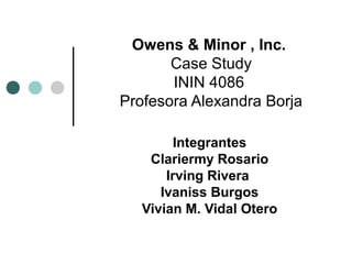 Owens & Minor , Inc.
Case Study
ININ 4086
Profesora Alexandra Borja
Integrantes
Clariermy Rosario
Irving Rivera
Ivaniss Burgos
Vivian M. Vidal Otero
 