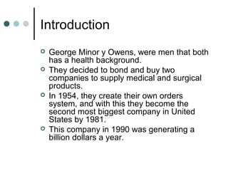 Introduction
 George Minor y Owens, were men that both
has a health background.
 They decided to bond and buy two
companies to supply medical and surgical
products.
 In 1954, they create their own orders
system, and with this they become the
second most biggest company in United
States by 1981.
 This company in 1990 was generating a
billion dollars a year.
 