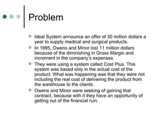 Problem
 Ideal System announce an offer of 30 million dollars a
year to supply medical and surgical products.
 In 1995, Owens and Minor lost 11 million dollars
because of the diminishing in Gross Margin and
increment in the company’s expenses.
 They were using a system called Cost Plus. This
system was based only in the actual cost of the
product. What was happening was that they were not
including the real cost of delivering the product from
the warehouse to the clients.
 Owens and Minor were seeking of gaining that
contract, because with it they have an opportunity of
getting out of the financial ruin.
 