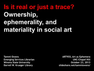 Is it real or just a trace?
Ownership,
ephemerality, and
materiality in social art

Tammi Owens
Emerging Services Librarian
Winona State University
Darrell W. Krueger Library

ART955, Art as Ephemera
UNC-Chapel Hill
October 23, 2013
slideshare.net/tammiowens/

 