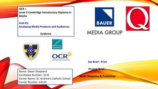 OCR –
Level 3 Cambridge Introductory Diploma in
Media
Unit 01:
Analysing Media Products and Audiences
Evidence
Name: Owen Shepherd
Candidate Number: 3132
Center Name: St. Andrew’s Catholic School
Center Number: 64135
Set Brief - Print
Project/Brief –
Music Magazine & Promotion
 