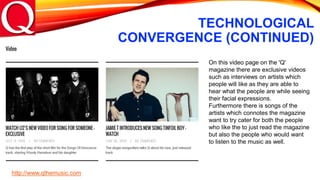 TECHNOLOGICAL
CONVERGENCE (CONTINUED)
On this video page on the 'Q'
magazine there are exclusive videos
such as interviews on artists which
people will like as they are able to
hear what the people are while seeing
their facial expressions.
Furthermore there is songs of the
artists which connotes the magazine
want to try cater for both the people
who like the to just read the magazine
but also the people who would want
to listen to the music as well.
http://www.qthemusic.com
 