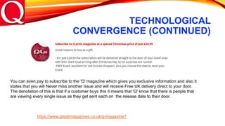 TECHNOLOGICAL
CONVERGENCE (CONTINUED)
You can even pay to subscribe to the 'Q' magazine which gives you exclusive information and also it
states that you will Never miss another issue and will receive Free UK delivery direct to your door.
The denotation of this is that if a customer buys this it means that 'Q' know that there is people that
are viewing every single issue as they get sent each on the release date to their door.
https://www.greatmagazines.co.uk/q-magazine?
 