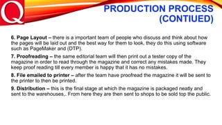 PRODUCTION PROCESS
(CONTIUED)
6. Page Layout – there is a important team of people who discuss and think about how
the pages will be laid out and the best way for them to look, they do this using software
such as PageMaker and (DTP).
7. Proofreading – the same editorial team will then print out a tester copy of the
magazine in order to read through the magazine and correct any mistakes made. They
keep proof reading till every member is happy that it has no mistakes.
8. File emailed to printer – after the team have proofread the magazine it will be sent to
the printer to then be printed.
9. Distribution – this is the final stage at which the magazine is packaged neatly and
sent to the warehouses,. From here they are then sent to shops to be sold top the public.
 