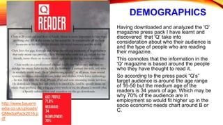 DEMOGRAPHICS
Having downloaded and analyzed the 'Q'
magazine press pack I have learnt and
discovered that 'Q' take into
consideration about who their audience is
and the type of people who are reading
their magazine.
This connotes that the information in the
'Q' magazine is based around the people
who they have thought to read it.
So according to the press pack “Q’s”
target audience is around the age range
of 16-50 but the medium age of the
readers is 34 years of age. Which may be
why 70% of the audience are in
employment so would fit higher up in the
socio economic needs chart around B or
C.
http://www.bauerm
edia.co.uk/uploads/
QMediaPack2016.p
df
 