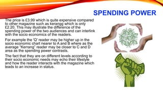 SPENDING POWER
The price is £3.99 which is quite expensive compared
to other magazine such as kerangg which is only
£2.20. This may illustrate the difference of the
spending power of the two audiences and can interlink
with the socio economics of the readers.
For example the 'Q' reader may be higher up in the
socio economic chart nearer to A and B where as the
average “Kerrang” reader may be closer to C and D
area as the spending power contrasts.
The fact that they are on different levels according to
their socio economic needs may echo their lifestyle
and how the reader interacts with the magazine which
leads to an increase in status.
 