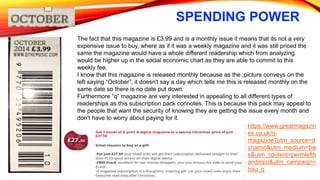 SPENDING POWER
The fact that this magazine is £3.99 and is a monthly issue it means that its not a very
expensive issue to buy, where as if it was a weekly magazine and it was still priced the
same the magazine would have a whole different readership which from analyzing
would be higher up in the social economic chart as they are able to commit to this
weekly fee.
I know that this magazine is released monthly because as the ;picture conveys on the
left saying “October”, it doesn't say a day which tells me this is released monthly on the
same date so there is no date put down.
Furthermore “q” magazine are very interested in appealing to all different types of
readerships as this subscription pack connotes. This is because this pack may appeal to
the people that want the security of knowing they are getting the issue every month and
don’t have to worry about paying for it.
https://www.greatmagazin
es.co.uk/q-
magazine?utm_source=d
ynamic&utm_medium=bw
s&utm_content=permlefth
andmpu&utm_campaign=
bau_q
 