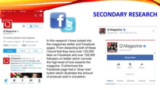 SECONDARY RESEARCH
In this research I have looked into
the magazines twitter and Facebook
pages. From dissecting both of these
I found that they have over 122,000
likes on Facebook and over 128,000
followers on twitter which connote
the high level of love towards the
magazine. Furthermore the
Facebook page had a “shop now”
button which illustrates the amount
of products sold in circulation.
 