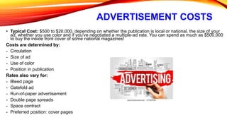 ADVERTISEMENT COSTS
• Typical Cost: $500 to $20,000, depending on whether the publication is local or national, the size of your
ad, whether you use color and if you've negotiated a multiple-ad rate. You can spend as much as $500,000
to buy the inside front cover of some national magazines!
Costs are determined by:
- Circulation
- Size of ad
- Use of color
- Position in publication
Rates also vary for:
- Bleed page
- Gatefold ad
- Run-of-paper advertisement
- Double page spreads
- Space contract
- Preferred position: cover pages
 
