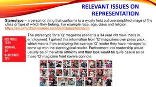 RELEVANT ISSUES ON
REPRESENTATION
Stereotype – a person or thing that conforms to a widely held but oversimplified image of the
class or type of which they belong. For example race, age, class and religion.
https://en.oxforddictionaries.com/definition/stereotype
The stereotype for a 'Q' magazine reader is a 34 year old male that’s in
employment. I gained this information from 'Q' magazines own press pack,
which means from analyzing the average 'Q' reader they have managed to
come up with the stereotypical reader. Furthermore this readership would
usually be of the white ethnicity and their look would be quite casual as all
these 'Q' magazine front covers connote.
 