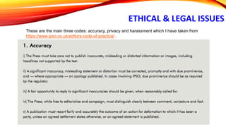 ETHICAL & LEGAL ISSUES
These are the main three codes: accuracy, privacy and harassment which I have taken from
https://www.ipso.co.uk/editors-code-of-practice/ .
 