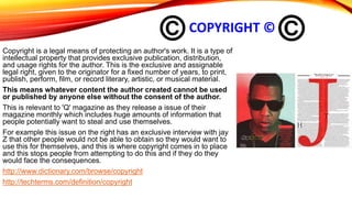 COPYRIGHT ©
Copyright is a legal means of protecting an author's work. It is a type of
intellectual property that provides exclusive publication, distribution,
and usage rights for the author. This is the exclusive and assignable
legal right, given to the originator for a fixed number of years, to print,
publish, perform, film, or record literary, artistic, or musical material.
This means whatever content the author created cannot be used
or published by anyone else without the consent of the author.
This is relevant to 'Q' magazine as they release a issue of their
magazine monthly which includes huge amounts of information that
people potentially want to steal and use themselves.
For example this issue on the right has an exclusive interview with jay
Z that other people would not be able to obtain so they would want to
use this for themselves, and this is where copyright comes in to place
and this stops people from attempting to do this and if they do they
would face the consequences.
http://www.dictionary.com/browse/copyright
http://techterms.com/definition/copyright
 