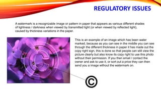 REGULATORY ISSUES
A watermark is a recognizable image or pattern in paper that appears as various different shades
of lightness / darkness when viewed by transmitted light (or when viewed by reflected light),
caused by thickness variations in the paper.
This is an example of an image which has been water
marked, because as you can see in the middle you can see
through the different thickness in paper it has made out the
copy right sign, this is done so that people can still view the
picture clearly but also know its copy right to use this photo
without their permission. If you then email / contact the
owner and ask to use it, or sort out a price they can then
send you a image without the watermark on.
 