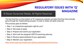 REGULATORY ISSUES WITH 'Q'
MAGAZINE
The fact that this is at the bottom of 'Q' magazines website connotes that they have actually
gone through the ‘trademarking process’ in order to obtain all rights reserved.
This process goes as follows:
• Step 1: Is a trademark application right for you?
• Step 2: Get ready to apply.
• Step 3: Prepare and submit your application.
• Step 4: Work with the assigned USPTO examining attorney.
• Step 5: Receive approval/denial of your application.
• Step 6: Maintain your registration.
https://www.uspto.gov/trademarks-getting-started/trademark-process
 