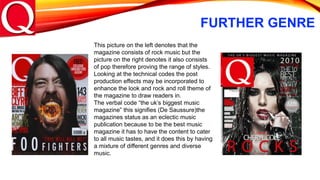 FURTHER GENRE
This picture on the left denotes that the
magazine consists of rock music but the
picture on the right denotes it also consists
of pop therefore proving the range of styles.
Looking at the technical codes the post
production effects may be incorporated to
enhance the look and rock and roll theme of
the magazine to draw readers in.
The verbal code “the uk’s biggest music
magazine” this signifies (De Saussure)the
magazines status as an eclectic music
publication because to be the best music
magazine it has to have the content to cater
to all music tastes, and it does this by having
a mixture of different genres and diverse
music.
 