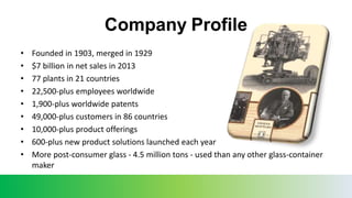 Company Profile
• Founded in 1903, merged in 1929
• $7 billion in net sales in 2013
• 77 plants in 21 countries
• 22,500-plus employees worldwide
• 1,900-plus worldwide patents
• 49,000-plus customers in 86 countries
• 10,000-plus product offerings
• 600-plus new product solutions launched each year
• More post-consumer glass - 4.5 million tons - used than any other glass-container
maker
 
