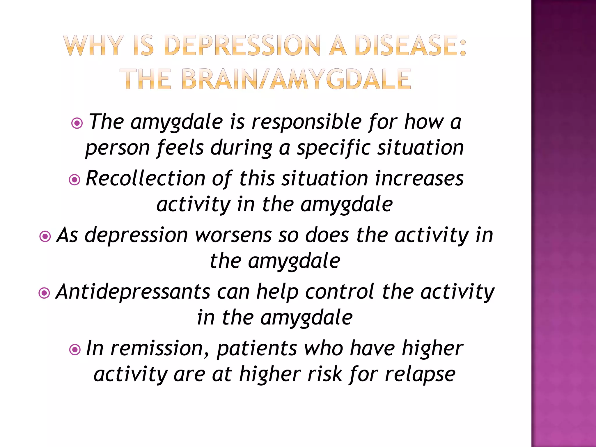  The amygdale is responsible for how a
person feels during a specific situation
 Recollection of this situation increases
activity in the amygdale
 As depression worsens so does the activity in
the amygdale
 Antidepressants can help control the activity
in the amygdale
 In remission, patients who have higher
activity are at higher risk for relapse
 