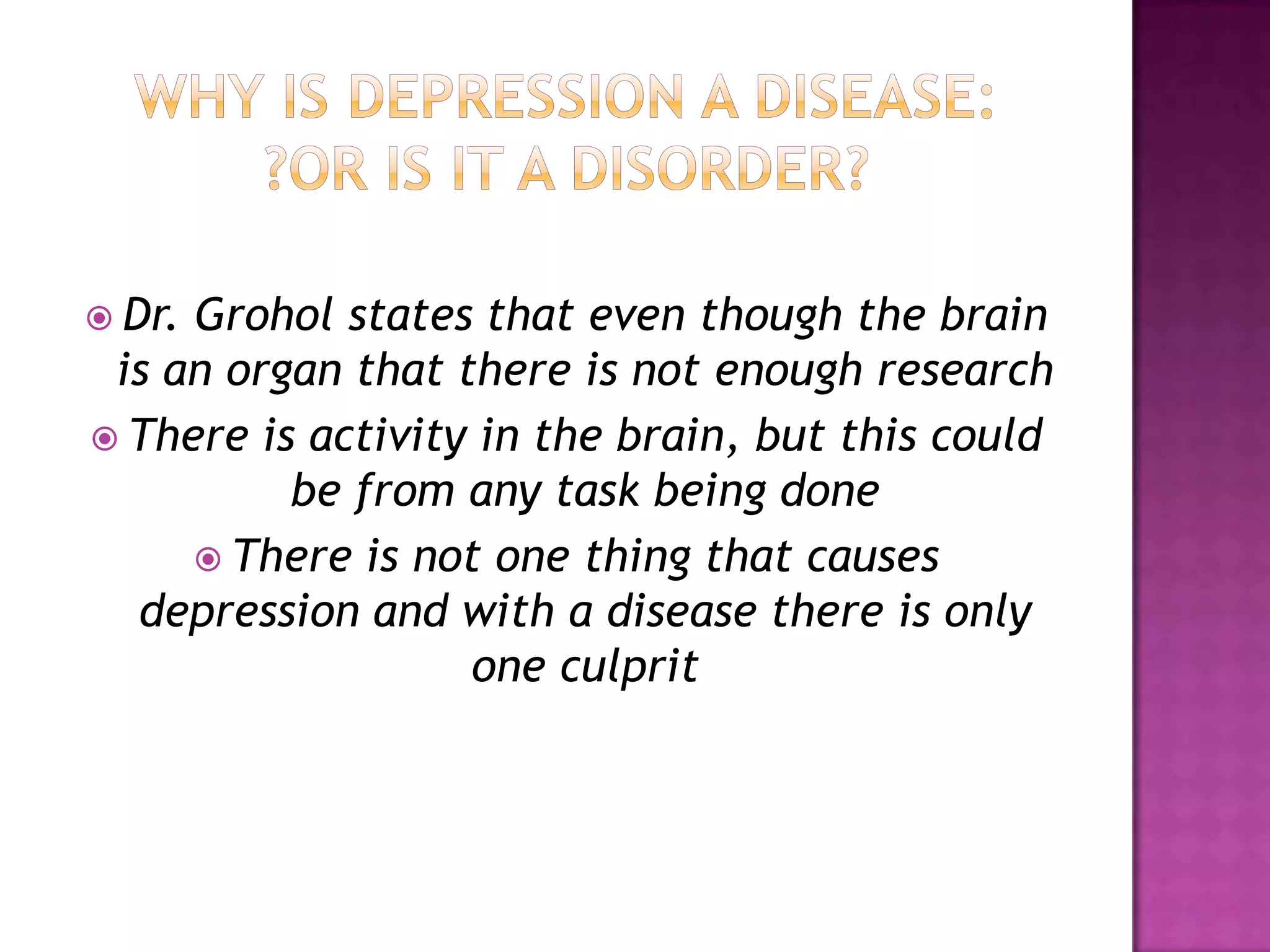  Dr. Grohol states that even though the brain
is an organ that there is not enough research
 There is activity in the brain, but this could
be from any task being done
 There is not one thing that causes
depression and with a disease there is only
one culprit
 