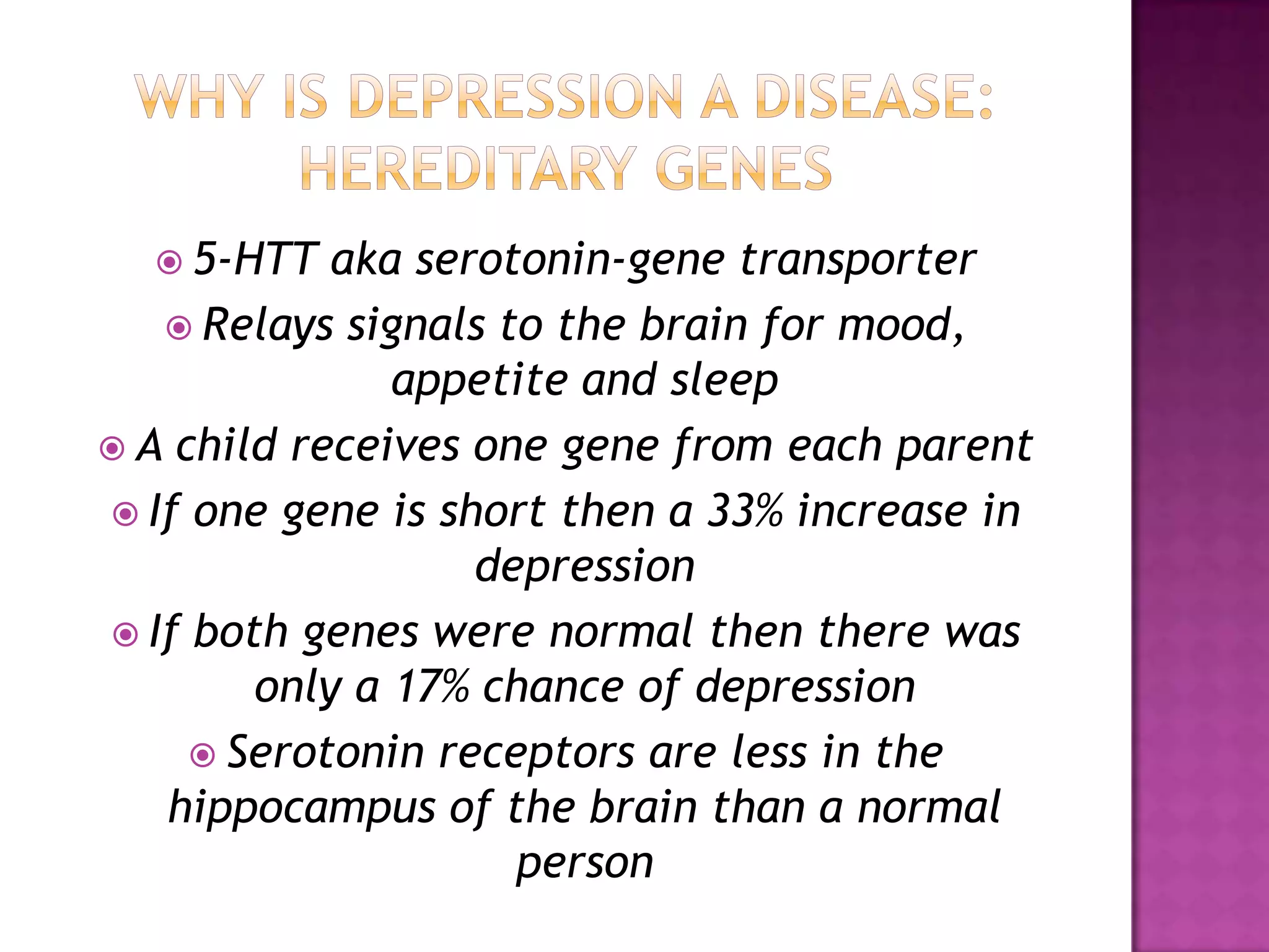  5-HTT aka serotonin-gene transporter
 Relays signals to the brain for mood,
appetite and sleep
 A child receives one gene from each parent
 If one gene is short then a 33% increase in
depression
 If both genes were normal then there was
only a 17% chance of depression
 Serotonin receptors are less in the
hippocampus of the brain than a normal
person
 