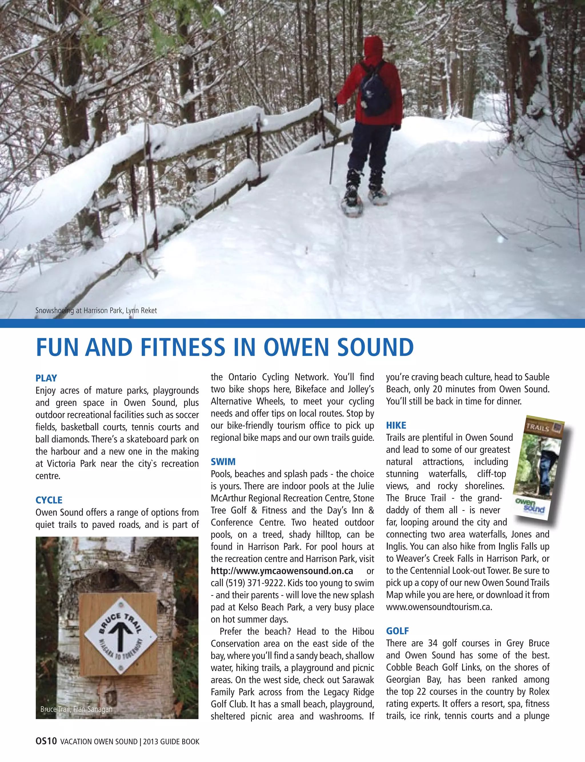 OS10 VACATION OWEN SOUND | 2013 GUIDE BOOK
FUN AND FITNESS IN OWEN SOUND
PLAY
Enjoy acres of mature parks, playgrounds
and green space in Owen Sound, plus
outdoor recreational facilities such as soccer
fields, basketball courts, tennis courts and
ball diamonds.There’s a skateboard park on
the harbour and a new one in the making
at Victoria Park near the city`s recreation
centre.
CYCLE
Owen Sound offers a range of options from
quiet trails to paved roads, and is part of
the Ontario Cycling Network. You’ll find
two bike shops here, Bikeface and Jolley’s
Alternative Wheels, to meet your cycling
needs and offer tips on local routes. Stop by
our bike-friendly tourism office to pick up
regional bike maps and our own trails guide.
SWIM
Pools, beaches and splash pads - the choice
is yours. There are indoor pools at the Julie
McArthur Regional Recreation Centre, Stone
Tree Golf & Fitness and the Day’s Inn &
Conference Centre. Two heated outdoor
pools, on a treed, shady hilltop, can be
found in Harrison Park. For pool hours at
the recreation centre and Harrison Park, visit
http://www.ymcaowensound.on.ca or
call (519) 371-9222. Kids too young to swim
- and their parents - will love the new splash
pad at Kelso Beach Park, a very busy place
on hot summer days.
	 Prefer the beach? Head to the Hibou
Conservation area on the east side of the
bay,where you’ll find a sandy beach,shallow
water, hiking trails, a playground and picnic
areas. On the west side, check out Sarawak
Family Park across from the Legacy Ridge
Golf Club. It has a small beach, playground,
sheltered picnic area and washrooms. If
you’re craving beach culture, head to Sauble
Beach, only 20 minutes from Owen Sound.
You’ll still be back in time for dinner.
HIKE
Trails are plentiful in Owen Sound
and lead to some of our greatest
natural attractions, including
stunning waterfalls, cliff-top
views, and rocky shorelines.
The Bruce Trail - the grand-
daddy of them all - is never
far, looping around the city and
connecting two area waterfalls, Jones and
Inglis. You can also hike from Inglis Falls up
to Weaver’s Creek Falls in Harrison Park, or
to the Centennial Look-out Tower. Be sure to
pick up a copy of our new Owen SoundTrails
Map while you are here, or download it from
www.owensoundtourism.ca.
GOLF
There are 34 golf courses in Grey Bruce
and Owen Sound has some of the best.
Cobble Beach Golf Links, on the shores of
Georgian Bay, has been ranked among
the top 22 courses in the country by Rolex
rating experts. It offers a resort, spa, fitness
trails, ice rink, tennis courts and a plunge
Harbourfront Trail, Lynn RecketBruce Trail, Fran Sanagan
Snowshoeing at Harrison Park, Lynn Reket
 