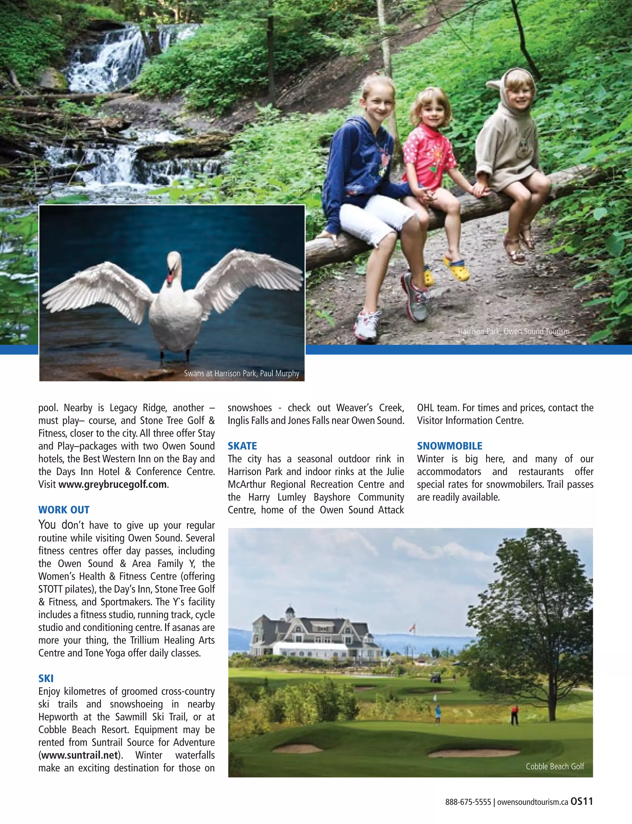 888-675-5555 | owensoundtourism.ca OS11
pool. Nearby is Legacy Ridge, another –
must play– course, and Stone Tree Golf &
Fitness, closer to the city.All three offer Stay
and Play–packages with two Owen Sound
hotels, the Best Western Inn on the Bay and
the Days Inn Hotel & Conference Centre.
Visit www.greybrucegolf.com.
WORK OUT
You don’t have to give up your regular
routine while visiting Owen Sound. Several
fitness centres offer day passes, including
the Owen Sound & Area Family Y, the
Women’s Health & Fitness Centre (offering
STOTT pilates), the Day’s Inn, StoneTree Golf
& Fitness, and Sportmakers. The Y`s facility
includes a fitness studio, running track, cycle
studio and conditioning centre. If asanas are
more your thing, the Trillium Healing Arts
Centre and Tone Yoga offer daily classes.
SKI
Enjoy kilometres of groomed cross-country
ski trails and snowshoeing in nearby
Hepworth at the Sawmill Ski Trail, or at
Cobble Beach Resort. Equipment may be
rented from Suntrail Source for Adventure
(www.suntrail.net). Winter waterfalls
make an exciting destination for those on
snowshoes - check out Weaver’s Creek,
Inglis Falls and Jones Falls near Owen Sound.
SKATE
The city has a seasonal outdoor rink in
Harrison Park and indoor rinks at the Julie
McArthur Regional Recreation Centre and
the Harry Lumley Bayshore Community
Centre, home of the Owen Sound Attack
OHL team. For times and prices, contact the
Visitor Information Centre.
SNOWMOBILE
Winter is big here, and many of our
accommodators and restaurants offer
special rates for snowmobilers. Trail passes
are readily available.
Harrison Park, Owen Sound Tourism
Cobble Beach Golf
Swans at Harrison Park, Paul Murphy
 