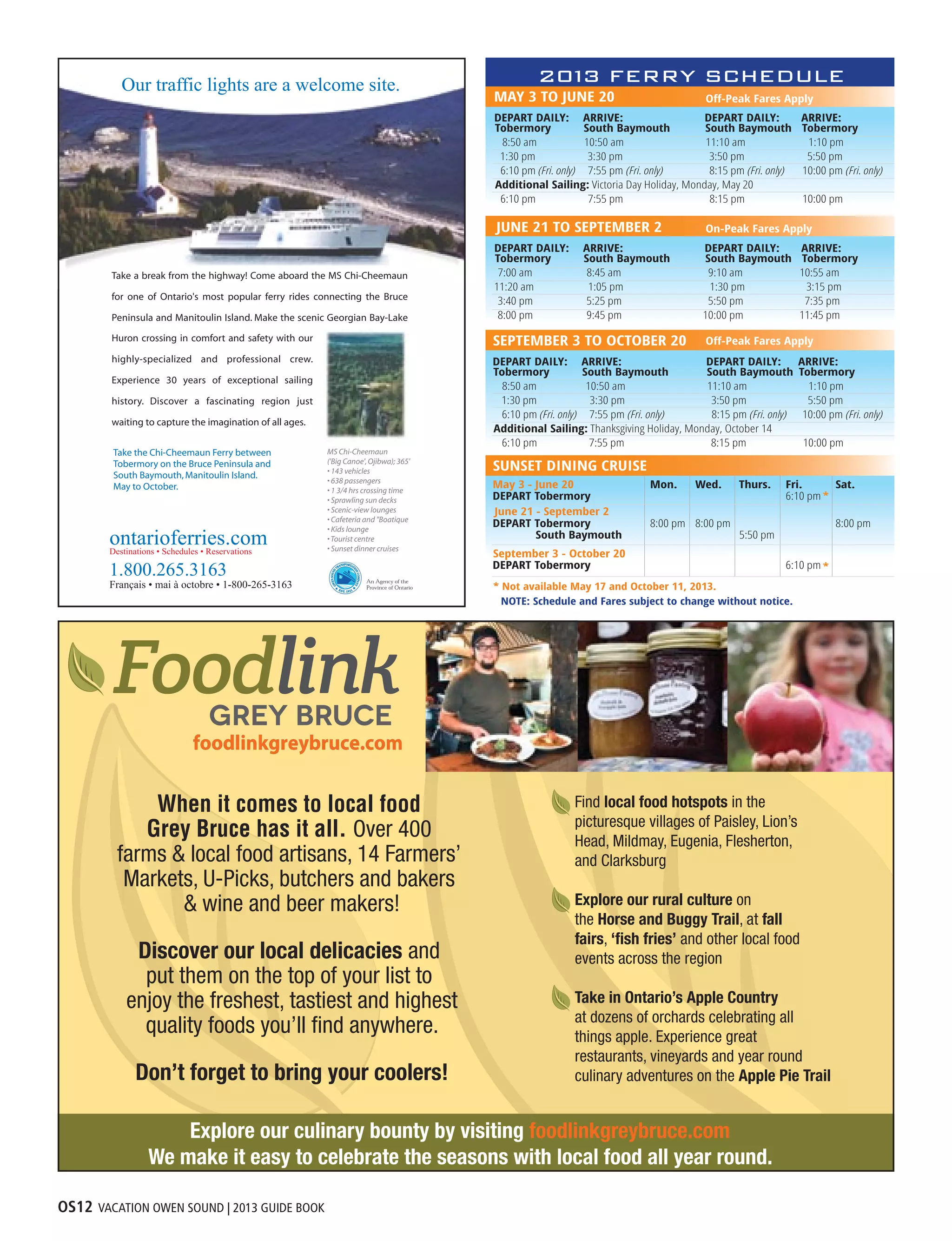 OS12 VACATION OWEN SOUND | 2013 GUIDE BOOK
Find local food hotspots in the
picturesque villages of Paisley, Lion’s
Head, Mildmay, Eugenia, Flesherton,
and Clarksburg
Explore our rural culture on
the Horse and Buggy Trail, at fall
fairs, ‘ﬁsh fries’ and other local food
events across the region
Take in Ontario’s Apple Country
at dozens of orchards celebrating all
things apple. Experience great
restaurants, vineyards and year round
culinary adventures on the Apple Pie Trail
When it comes to local food
Grey Bruce has it all. Over 400
farms & local food artisans, 14 Farmers’
Markets, U-Picks, butchers and bakers
& wine and beer makers!
Discover our local delicacies and
put them on the top of your list to
enjoy the freshest, tastiest and highest
quality foods you’ll ﬁnd anywhere.
Don’t forget to bring your coolers!
Explore our culinary bounty by visiting foodlinkgreybruce.com
We make it easy to celebrate the seasons with local food all year round.
 