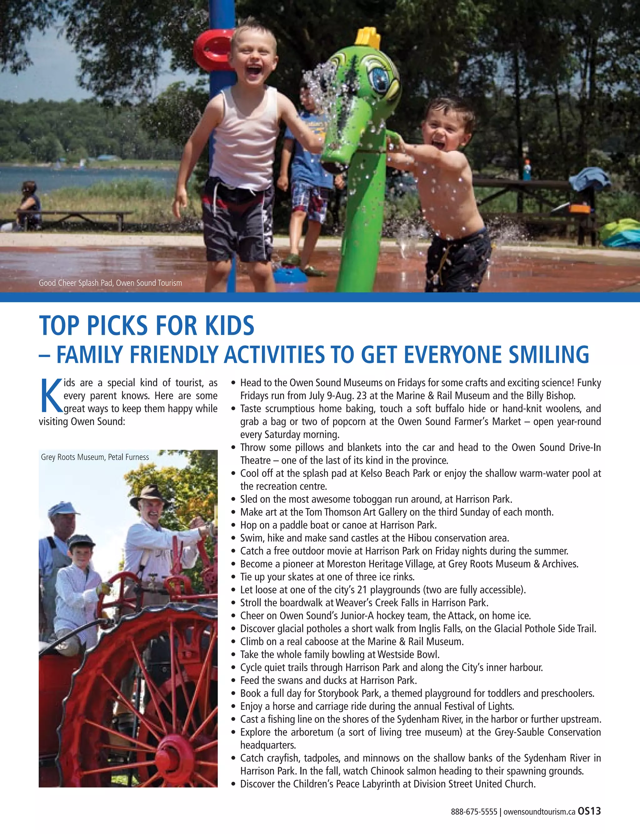 888-675-5555 | owensoundtourism.ca OS13
TOP PICKS FOR KIDS
– FAMILY FRIENDLY ACTIVITIES TO GET EVERYONE SMILING
K
ids are a special kind of tourist, as
every parent knows. Here are some
great ways to keep them happy while
visiting Owen Sound:
•	 Head to the Owen Sound Museums on Fridays for some crafts and exciting science! Funky
	 Fridays run from July 9-Aug. 23 at the Marine & Rail Museum and the Billy Bishop.
•	 Taste scrumptious home baking, touch a soft buffalo hide or hand-knit woolens, and
	 grab a bag or two of popcorn at the Owen Sound Farmer’s Market – open year-round
	 every Saturday morning.
•	 Throw some pillows and blankets into the car and head to the Owen Sound Drive-In
	 Theatre – one of the last of its kind in the province.
•	 Cool off at the splash pad at Kelso Beach Park or enjoy the shallow warm-water pool at
	 the recreation centre.
•	 Sled on the most awesome toboggan run around, at Harrison Park.
•	 Make art at the Tom Thomson Art Gallery on the third Sunday of each month.
•	 Hop on a paddle boat or canoe at Harrison Park.
•	 Swim, hike and make sand castles at the Hibou conservation area.  
•	 Catch a free outdoor movie at Harrison Park on Friday nights during the summer.
•	 Become a pioneer at Moreston Heritage Village, at Grey Roots Museum & Archives.
•	 Tie up your skates at one of three ice rinks.
•	 Let loose at one of the city’s 21 playgrounds (two are fully accessible).
•	 Stroll the boardwalk at Weaver’s Creek Falls in Harrison Park.
•	 Cheer on Owen Sound’s Junior-A hockey team, the Attack, on home ice.
•	 Discover glacial potholes a short walk from Inglis Falls, on the Glacial Pothole Side Trail.
•	 Climb on a real caboose at the Marine & Rail Museum.
•	 Take the whole family bowling at Westside Bowl.
•	 Cycle quiet trails through Harrison Park and along the City’s inner harbour.
•	 Feed the swans and ducks at Harrison Park.
•	 Book a full day for Storybook Park, a themed playground for toddlers and preschoolers.
•	 Enjoy a horse and carriage ride during the annual Festival of Lights.
•	 Cast a fishing line on the shores of the Sydenham River, in the harbor or further upstream.
•	 Explore the arboretum (a sort of living tree museum) at the Grey-Sauble Conservation
	headquarters.
•	 Catch crayfish, tadpoles, and minnows on the shallow banks of the Sydenham River in
	 Harrison Park. In the fall, watch Chinook salmon heading to their spawning grounds.
•	 Discover the Children’s Peace Labyrinth at Division Street United Church.
Good Cheer Splash Pad, Owen Sound Tourism
Grey Roots Museum, Petal Furness
 