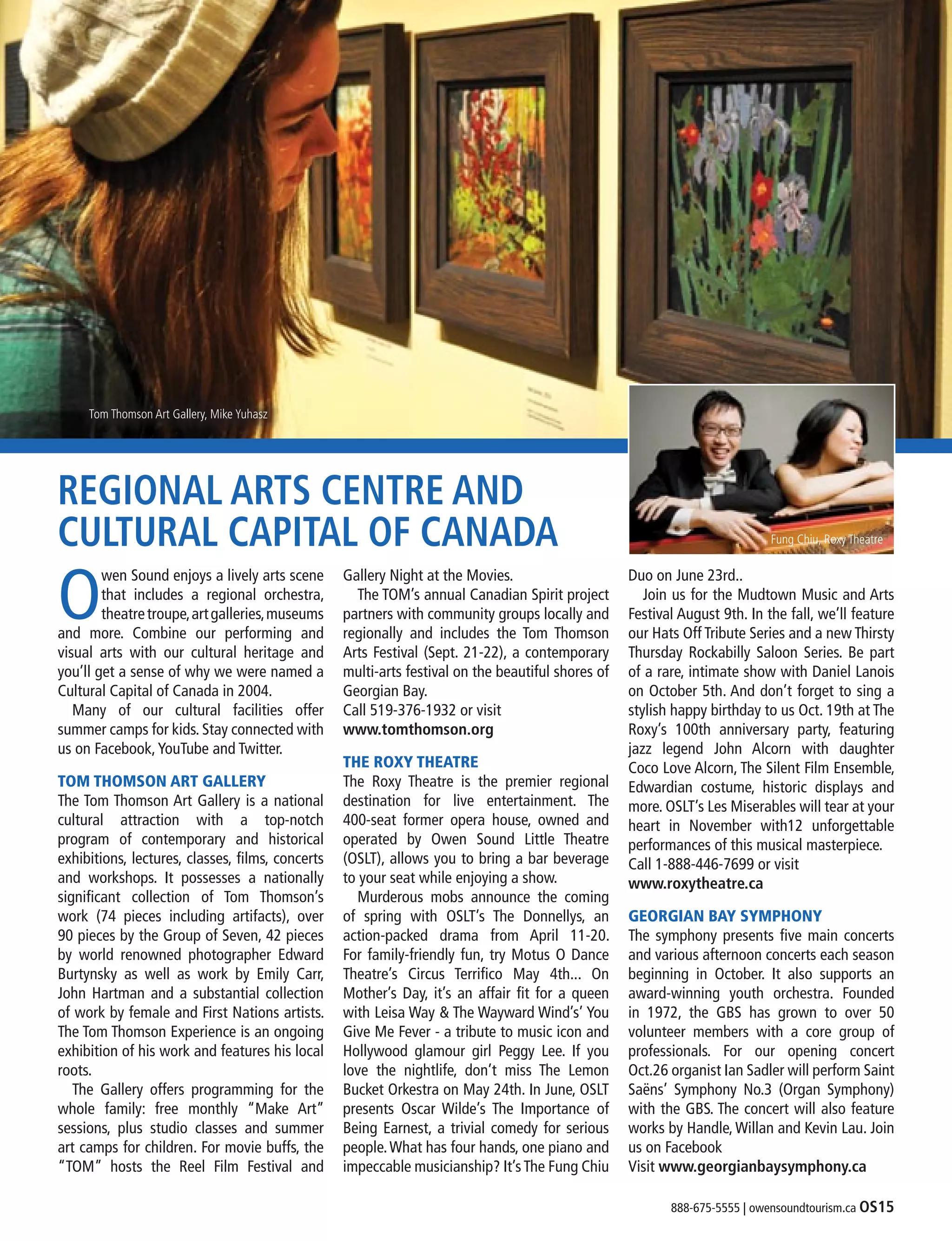888-675-5555 | owensoundtourism.ca OS15
Tom Thomson Art Gallery, Mike Yuhasz
REGIONAL ARTS CENTRE AND
CULTURAL CAPITAL OF CANADA
O
wen Sound enjoys a lively arts scene
that includes a regional orchestra,
theatretroupe,artgalleries,museums
and more. Combine our performing and
visual arts with our cultural heritage and
you’ll get a sense of why we were named a
Cultural Capital of Canada in 2004.
	Many of our cultural facilities offer
summer camps for kids. Stay connected with
us on Facebook,YouTube and Twitter.
TOM THOMSON ART GALLERY
The Tom Thomson Art Gallery is a national
cultural attraction with a top-notch
program of contemporary and historical
exhibitions, lectures, classes, films, concerts
and workshops. It possesses a nationally
significant collection of Tom Thomson’s
work (74 pieces including artifacts), over
90 pieces by the Group of Seven, 42 pieces
by world renowned photographer Edward
Burtynsky as well as work by Emily Carr,
John Hartman and a substantial collection
of work by female and First Nations artists.
The Tom Thomson Experience is an ongoing
exhibition of his work and features his local
roots.
	 The Gallery offers programming for the
whole family: free monthly “Make Art”
sessions, plus studio classes and summer
art camps for children. For movie buffs, the
“TOM” hosts the Reel Film Festival and
Gallery Night at the Movies.
	 The TOM’s annual Canadian Spirit project
partners with community groups locally and
regionally and includes the Tom Thomson
Arts Festival (Sept. 21-22), a contemporary
multi-arts festival on the beautiful shores of
Georgian Bay.
Call 519-376-1932 or visit
www.tomthomson.org
THE ROXY THEATRE
The Roxy Theatre is the premier regional
destination for live entertainment. The
400-seat former opera house, owned and
operated by Owen Sound Little Theatre
(OSLT), allows you to bring a bar beverage
to your seat while enjoying a show.
	 Murderous mobs announce the coming
of spring with OSLT’s The Donnellys, an
action-packed drama from April 11-20.
For family-friendly fun, try Motus O Dance
Theatre’s Circus Terrifico May 4th... On
Mother’s Day, it’s an affair fit for a queen
with Leisa Way & The Wayward Wind’s’ You
Give Me Fever - a tribute to music icon and
Hollywood glamour girl Peggy Lee. If you
love the nightlife, don’t miss The Lemon
Bucket Orkestra on May 24th. In June, OSLT
presents Oscar Wilde’s The Importance of
Being Earnest, a trivial comedy for serious
people.What has four hands, one piano and
impeccable musicianship? It’sThe Fung Chiu
Duo on June 23rd..
	 Join us for the Mudtown Music and Arts
Festival August 9th. In the fall, we’ll feature
our Hats Off Tribute Series and a new Thirsty
Thursday Rockabilly Saloon Series. Be part
of a rare, intimate show with Daniel Lanois
on October 5th. And don’t forget to sing a
stylish happy birthday to us Oct. 19th at The
Roxy’s 100th anniversary party, featuring
jazz legend John Alcorn with daughter
Coco Love Alcorn, The Silent Film Ensemble,
Edwardian costume, historic displays and
more. OSLT’s Les Miserables will tear at your
heart in November with12 unforgettable
performances of this musical masterpiece.
Call 1-888-446-7699 or visit
www.roxytheatre.ca
GEORGIAN BAY SYMPHONY
The symphony presents five main concerts
and various afternoon concerts each season
beginning in October. It also supports an
award-winning youth orchestra. Founded
in 1972, the GBS has grown to over 50
volunteer members with a core group of
professionals. For our opening concert
Oct.26 organist Ian Sadler will perform Saint
Saëns’ Symphony No.3 (Organ Symphony)
with the GBS. The concert will also feature
works by Handle, Willan and Kevin Lau. Join
us on Facebook
Visit www.georgianbaysymphony.ca
Fung Chiu, Roxy Theatre
 