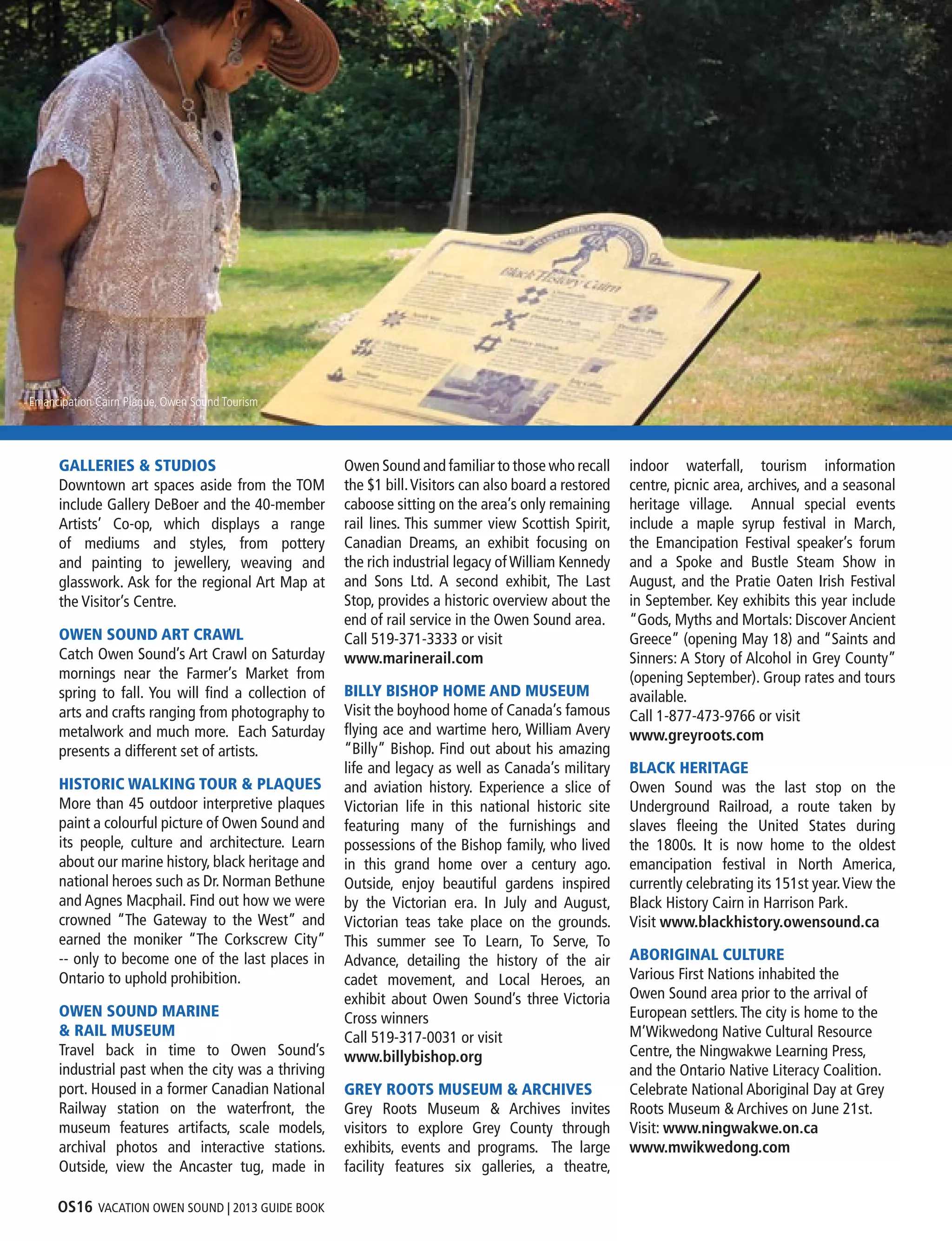 OS16 VACATION OWEN SOUND | 2013 GUIDE BOOK
Harbourfront Trail, Lynn Recket
GALLERIES & STUDIOS
Downtown art spaces aside from the TOM
include Gallery DeBoer and the 40-member
Artists’ Co-op, which displays a range
of mediums and styles, from pottery
and painting to jewellery, weaving and
glasswork. Ask for the regional Art Map at
the Visitor’s Centre.
OWEN SOUND ART CRAWL
Catch Owen Sound’s Art Crawl on Saturday
mornings near the Farmer’s Market from
spring to fall. You will find a collection of
arts and crafts ranging from photography to
metalwork and much more. Each Saturday
presents a different set of artists.
HISTORIC WALKING TOUR & PLAQUES
More than 45 outdoor interpretive plaques
paint a colourful picture of Owen Sound and
its people, culture and architecture. Learn
about our marine history, black heritage and
national heroes such as Dr. Norman Bethune
and Agnes Macphail. Find out how we were
crowned “The Gateway to the West” and
earned the moniker “The Corkscrew City”
-- only to become one of the last places in
Ontario to uphold prohibition.
OWEN SOUND MARINE
& RAIL MUSEUM
Travel back in time to Owen Sound’s
industrial past when the city was a thriving
port. Housed in a former Canadian National
Railway station on the waterfront, the
museum features artifacts, scale models,
archival photos and interactive stations.
Outside, view the Ancaster tug, made in
Owen Sound and familiar to those who recall
the $1 bill.Visitors can also board a restored
caboose sitting on the area’s only remaining
rail lines. This summer view Scottish Spirit,
Canadian Dreams, an exhibit focusing on
the rich industrial legacy of William Kennedy
and Sons Ltd. A second exhibit, The Last
Stop, provides a historic overview about the
end of rail service in the Owen Sound area.
Call 519-371-3333 or visit
www.marinerail.com
BILLY BISHOP HOME AND MUSEUM
Visit the boyhood home of Canada’s famous
flying ace and wartime hero, William Avery
“Billy” Bishop. Find out about his amazing
life and legacy as well as Canada’s military
and aviation history. Experience a slice of
Victorian life in this national historic site
featuring many of the furnishings and
possessions of the Bishop family, who lived
in this grand home over a century ago.
Outside, enjoy beautiful gardens inspired
by the Victorian era. In July and August,
Victorian teas take place on the grounds.
This summer see To Learn, To Serve, To
Advance, detailing the history of the air
cadet movement, and Local Heroes, an
exhibit about Owen Sound’s three Victoria
Cross winners
Call 519-317-0031 or visit
www.billybishop.org
GREY ROOTS MUSEUM & ARCHIVES
Grey Roots Museum & Archives invites
visitors to explore Grey County through
exhibits, events and programs. The large
facility features six galleries, a theatre,
indoor waterfall, tourism information
centre, picnic area, archives, and a seasonal
heritage village. Annual special events
include a maple syrup festival in March,
the Emancipation Festival speaker’s forum
and a Spoke and Bustle Steam Show in
August, and the Pratie Oaten Irish Festival
in September. Key exhibits this year include
“Gods, Myths and Mortals: Discover Ancient
Greece” (opening May 18) and “Saints and
Sinners: A Story of Alcohol in Grey County”
(opening September). Group rates and tours
available. 
Call 1-877-473-9766 or visit
www.greyroots.com
BLACK HERITAGE
Owen Sound was the last stop on the
Underground Railroad, a route taken by
slaves fleeing the United States during
the 1800s. It is now home to the oldest
emancipation festival in North America,
currently celebrating its 151st year.View the
Black History Cairn in Harrison Park.
Visit www.blackhistory.owensound.ca
ABORIGINAL CULTURE
Various First Nations inhabited the
Owen Sound area prior to the arrival of
European settlers.The city is home to the
M’Wikwedong Native Cultural Resource
Centre, the Ningwakwe Learning Press,
and the Ontario Native Literacy Coalition.
Celebrate National Aboriginal Day at Grey
Roots Museum & Archives on June 21st.
Visit: www.ningwakwe.on.ca
www.mwikwedong.com
Emancipation Cairn Plaque, Owen Sound Tourism
 